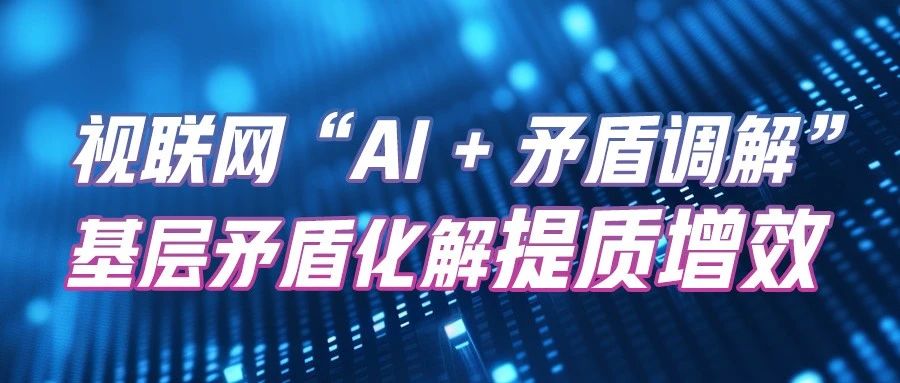 视联网“AI+矛盾调解” | 助力基层矛盾化解提质增效