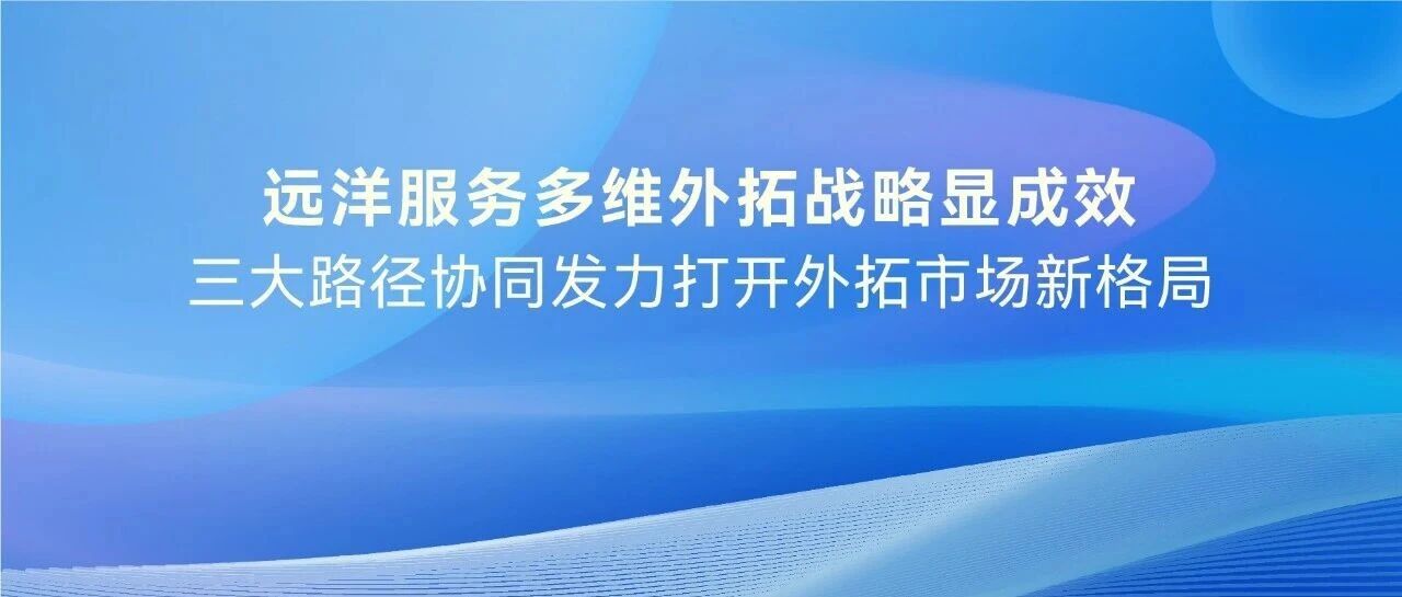 远洋服务多维外拓战略显成效，三大路径协同发力打开外拓市场新格局