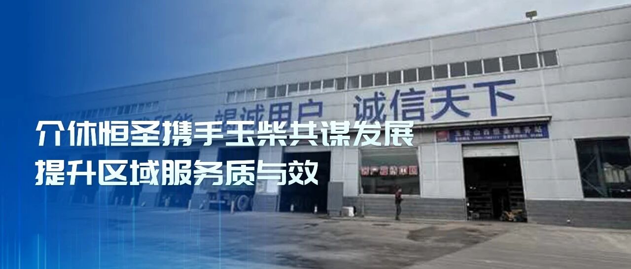 玉柴服务站甄选丨介休恒圣携手玉柴共谋发展 提升区域服务质与效