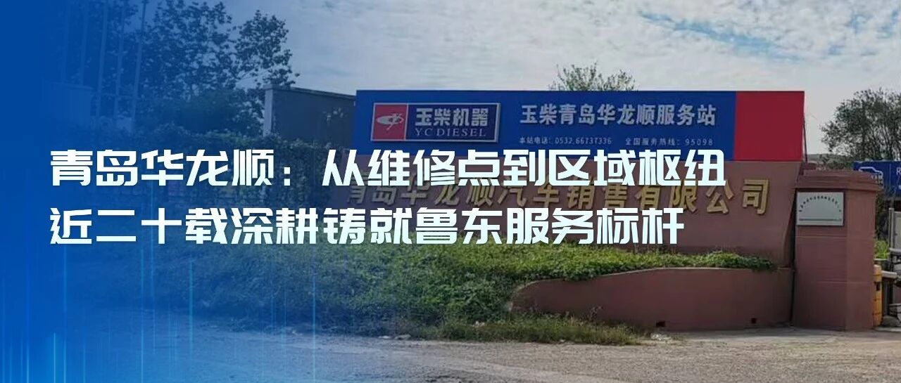 玉柴服务站甄选丨青岛华龙顺：从维修点到区域枢纽，近二十载深耕铸就鲁东服务标杆