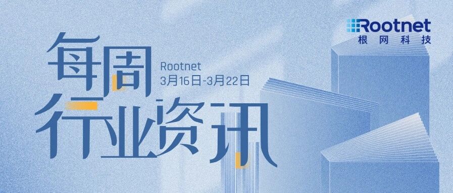 资讯|根网每周行业资讯（3.16-3.22）